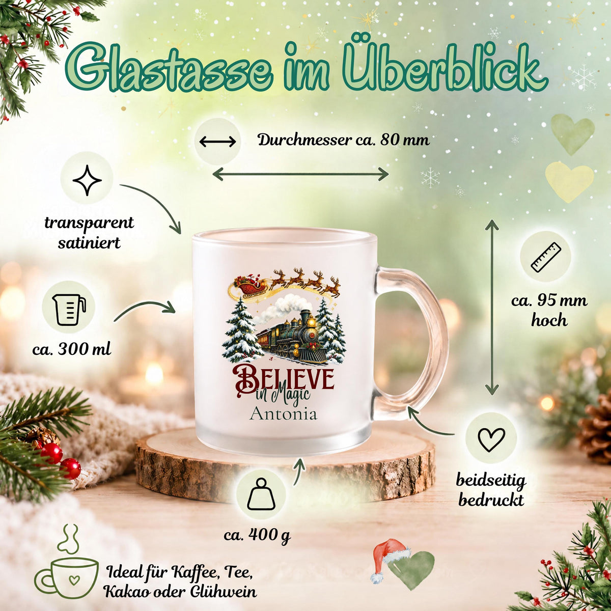 Größenübersicht der personalisierten Weihnachtstasse mit Namen Antonia und Believe in Magic Motiv. Satinierte Glastasse mit ca. 300 ml Fassungsvermögen, ca. 95 mm Höhe, ca. 80 mm Durchmesser und ca. 400 g Gewicht. Beidseitig bedruckter Weihnachtsbecher mit Weihnachtsbahn, Weihnachtsmann und Wunschnamen. Für Kaffee, Tee, Kakao oder Glühwein in der Adventszeit. Individuelle Kaffeetasse als Weihnachtsgeschenk für Familie und Freunde, als Nikolausgeschenk oder persönliche Geschenkidee zum Wichteln.