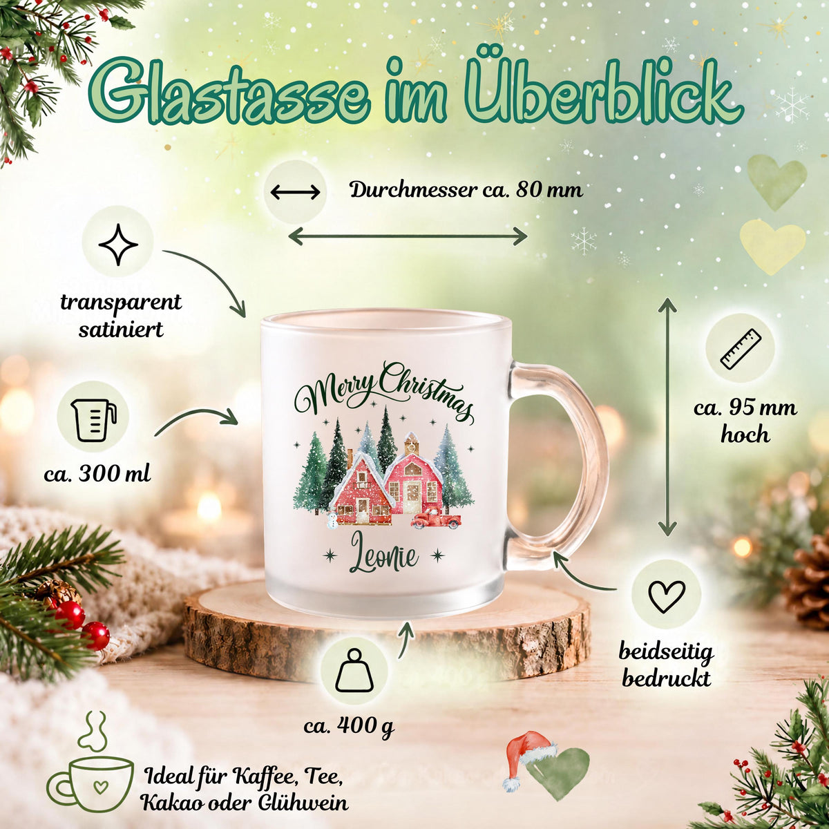 Größenübersicht zur personalisierten Weihnachtstasse mit Namen Leonie: Glastasse aus transparentem, satiniertem Glas, ca. 300 ml Inhalt, ca. 95 mm Höhe, ca. 80 mm Durchmesser und ca. 400 g Gewicht. Der Weihnachtsbecher ist beidseitig mit Merry Christmas, Winterdorf und Wunschname bedruckt. Geeignet für Kaffee, Tee, Kakao oder Glühwein. Eine individuelle Tasse als Weihnachtsgeschenk für Familie, Freunde oder Kollegen, als Nikolausgeschenk und persönliche Wichtelgeschenkidee für die Adventszeit.